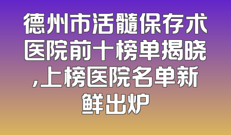 德州市活髓保存术医院前十榜单揭晓，上榜医院名单新鲜出炉