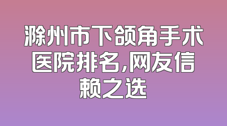滁州市下颌角手术医院排名，网友信赖之选