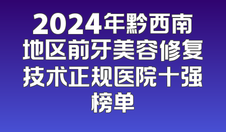 2024年黔西南地区前牙美容修复技术正规医院十强榜单
