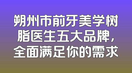 朔州市前牙美学树脂医生五大品牌，全面满足你的需求