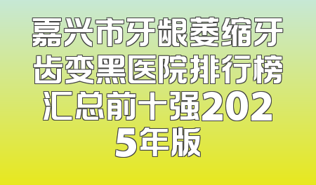 嘉兴市牙龈萎缩牙齿变黑医院排行榜汇总前十强2025年版