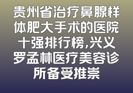 贵州省治疗鼻腺样体肥大手术的医院十强排行榜，兴义罗孟林医疗美容诊所备受推崇