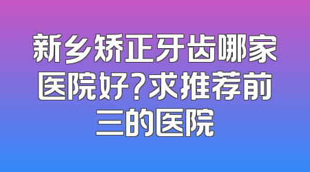 新乡矫正牙齿哪家医院好？求推荐前三的医院