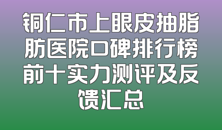 铜仁市上眼皮抽脂肪医院口碑排行榜前十实力测评及反馈汇总