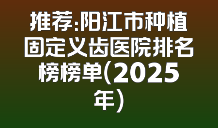 推荐：阳江市种植固定义齿医院排名榜榜单（2025年）