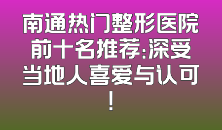 南通热门整形医院前十名推荐：深受当地人喜爱与认可！