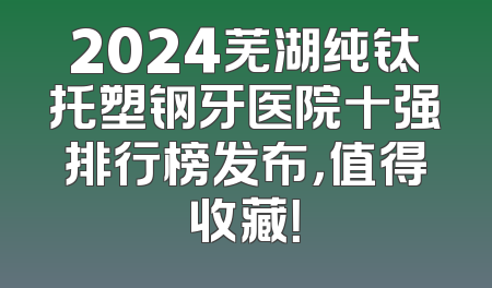 2024芜湖纯钛托塑钢牙医院十强排行榜发布，值得收藏！