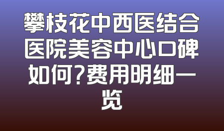 攀枝花中西医结合医院美容中心口碑如何？费用明细一览