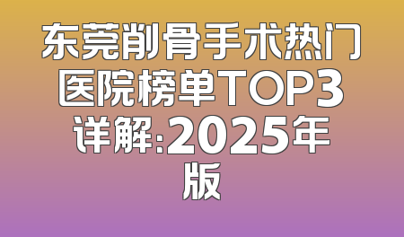 东莞削骨手术热门医院榜单TOP3详解：2025年版