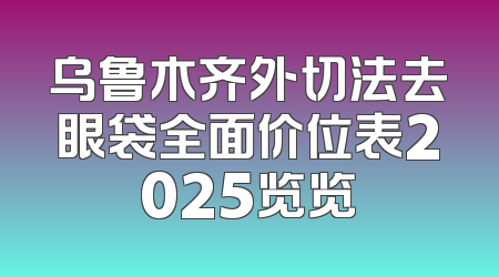 乌鲁木齐外切法去眼袋全面价位表2025览览