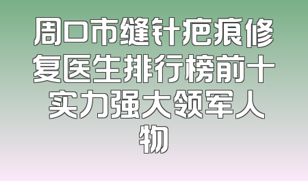 周口市缝针疤痕修复医生排行榜前十 实力强大领军人物