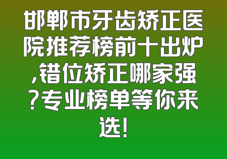 邯郸市牙齿矫正医院推荐榜前十出炉，错位矫正哪家强？专业榜单等你来选！