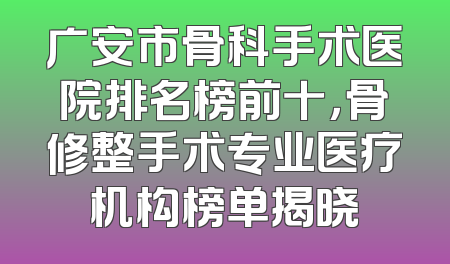 广安市骨科手术医院排名榜前十，骨修整手术专业医疗机构榜单揭晓