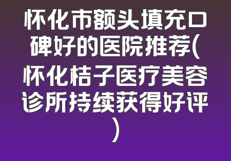 怀化市额头填充口碑好的医院推荐(怀化桔子医疗美容诊所持续获得好评)