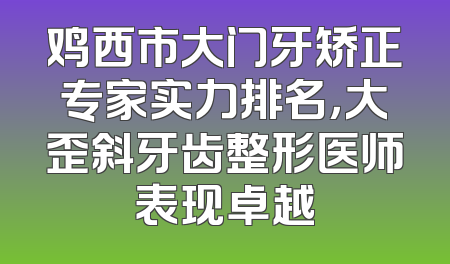 鸡西市大门牙矫正专家实力排名，大歪斜牙齿整形医师表现卓越