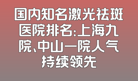 国内知名激光祛斑医院排名：上海九院、中山一院人气持续领先