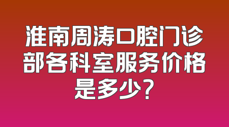 淮南周涛口腔门诊部各科室服务价格是多少？