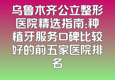 乌鲁木齐公立整形医院精选指南：种植牙服务口碑比较好的前五家医院排名