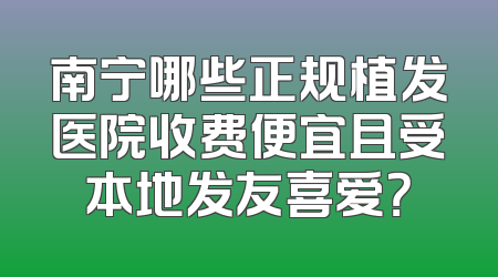 南宁哪些正规植发医院收费便宜且受本地发友喜爱？