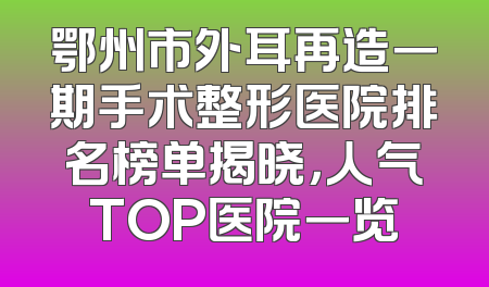 鄂州市外耳再造一期手术整形医院排名榜单揭晓，人气TOP医院一览