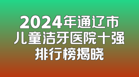 2024年通辽市儿童洁牙医院十强排行榜揭晓