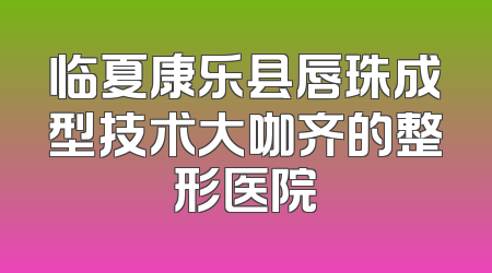 临夏康乐县唇珠成型技术大咖齐的整形医院