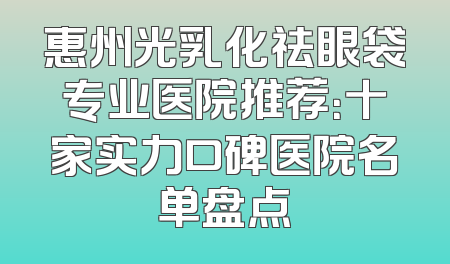 惠州光乳化祛眼袋专业医院推荐：十家实力口碑医院名单盘点