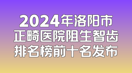 2024年洛阳市正畸医院阻生智齿排名榜前十名发布
