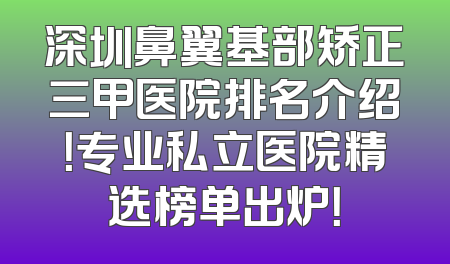 深圳鼻翼基部矫正三甲医院排名介绍！专业私立医院精选榜单出炉！