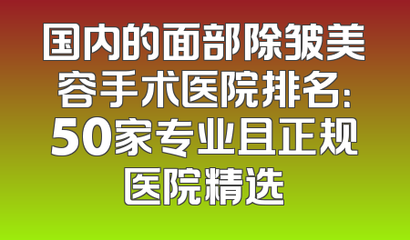 国内的面部除皱美容手术医院排名：50家专业且正规医院精选