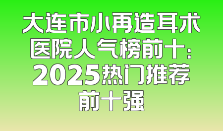 大连市小再造耳术医院人气榜前十：2025热门推荐前十强