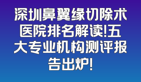 深圳鼻翼缘切除术医院排名解读！五大专业机构测评报告出炉！