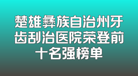 楚雄彝族自治州牙齿刮治医院荣登前十名强榜单