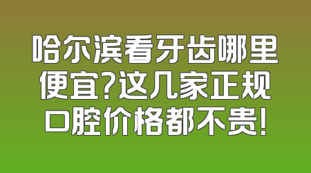 哈尔滨看牙齿哪里便宜？这几家正规口腔价格都不贵！