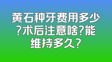 黄石种牙费用多少？术后注意啥？能维持多久？