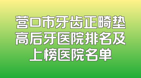 营口市牙齿正畸垫高后牙医院排名及上榜医院名单