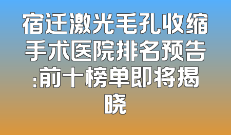 宿迁激光毛孔收缩手术医院排名预告：前十榜单即将揭晓