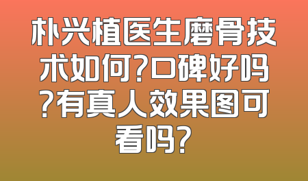 朴兴植医生磨骨技术如何？口碑好吗？有真人效果图可看吗？