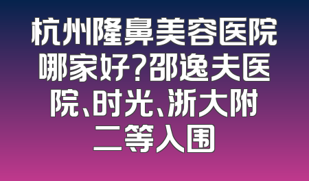 杭州隆鼻美容医院哪家好？邵逸夫医院、时光、浙大附二等入围