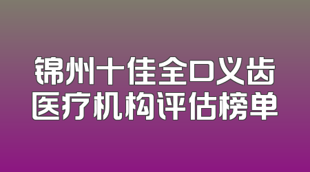 锦州十佳全口义齿医疗机构评估榜单