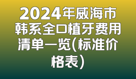 2024年威海市韩系全口植牙费用清单一览（标准价格表）