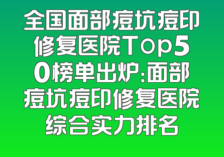 全国面部痘坑痘印修复医院Top50榜单出炉：面部痘坑痘印修复医院综合实力排名