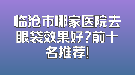 临沧市哪家医院去眼袋效果好？前十名推荐！