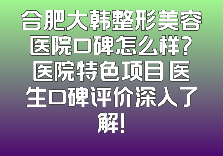 合肥大韩整形美容医院口碑怎么样？医院特色项目 医生口碑评价深入了解！