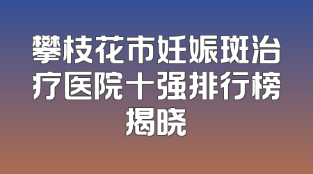 攀枝花市妊娠斑治疗医院十强排行榜揭晓