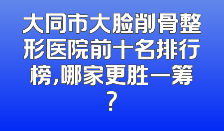大同市大脸削骨整形医院前十名排行榜，哪家更胜一筹？