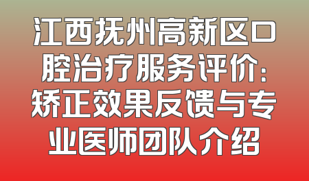 江西抚州高新区口腔治疗服务评价：矫正效果反馈与专业医师团队介绍
