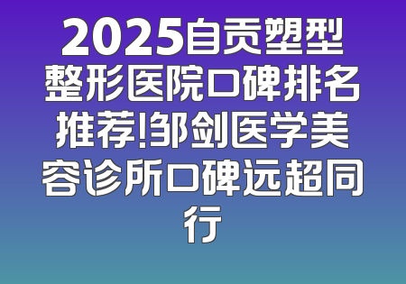 2025自贡塑型整形医院口碑排名推荐！邹剑医学美容诊所口碑远超同行
