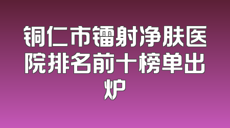铜仁市镭射净肤医院排名前十榜单出炉