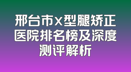 邢台市x型腿矫正医院排名榜及深度测评解析